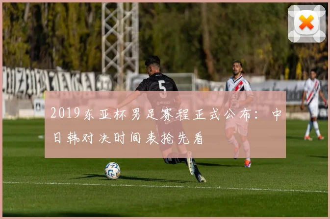 2019东亚杯男足赛程正式公布：中日韩对决时间表抢先看