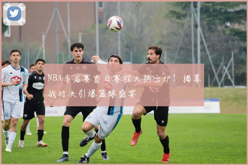 NBA季后赛首日赛程火热出炉！揭幕战对决引爆篮球盛宴