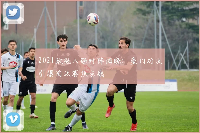 2021欧冠八强对阵揭晓:豪门对决引爆淘汰赛焦点战