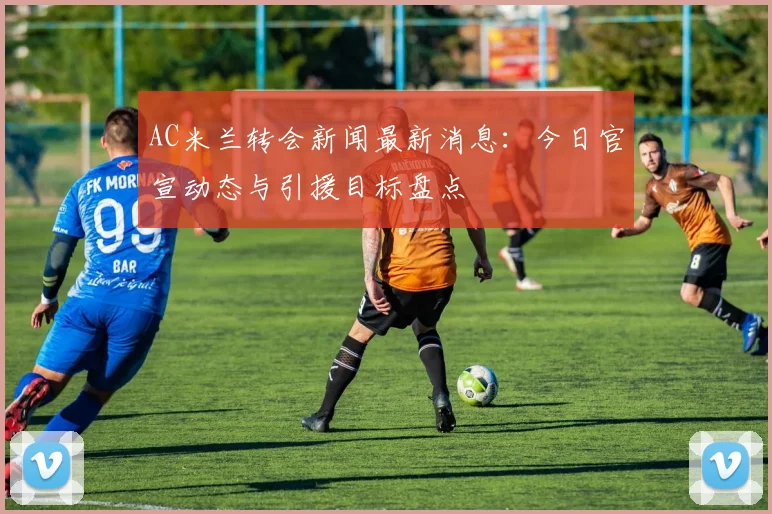 AC米兰转会新闻最新消息：今日官宣动态与引援目标盘点