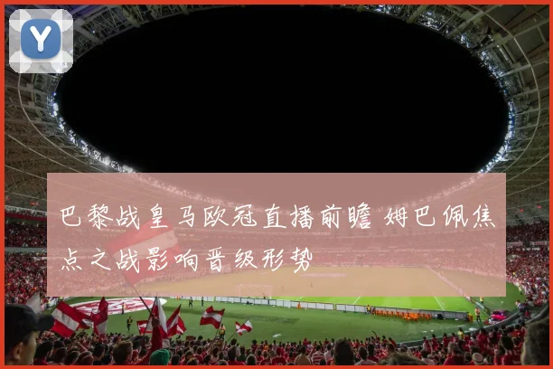 巴黎战皇马欧冠直播前瞻 姆巴佩焦点之战影响晋级形势