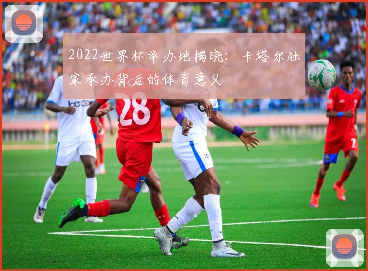 2022世界杯举办地揭晓：卡塔尔独家承办背后的体育意义