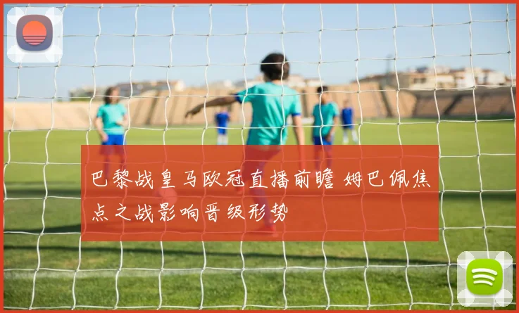 巴黎战皇马欧冠直播前瞻 姆巴佩焦点之战影响晋级形势