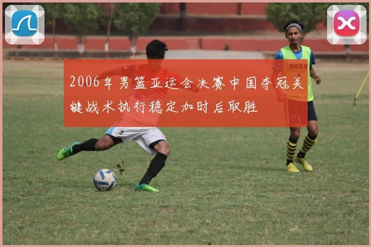 2006年男篮亚运会决赛中国夺冠关键战术执行稳定加时后取胜
